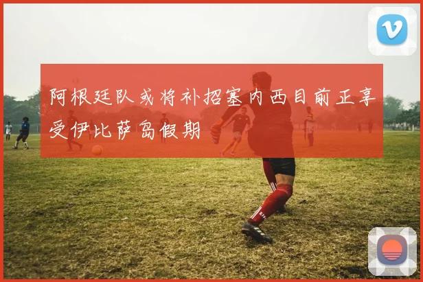 阿根廷队或将补招塞内西目前正享受伊比萨岛假期