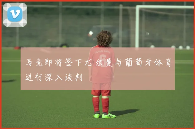 马竞即将签下尤尔曼与葡萄牙体育进行深入谈判