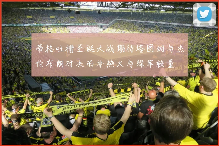 蒂格吐槽圣诞大战期待塔图姆与杰伦布朗对决而非热火与绿军较量