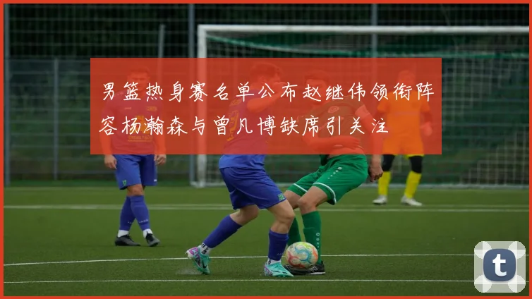 男篮热身赛名单公布赵继伟领衔阵容杨瀚森与曾凡博缺席引关注