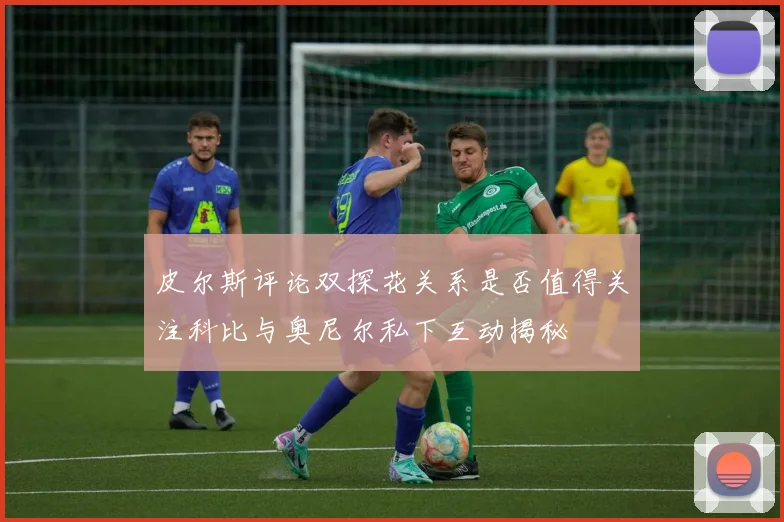 皮尔斯评论双探花关系是否值得关注科比与奥尼尔私下互动揭秘