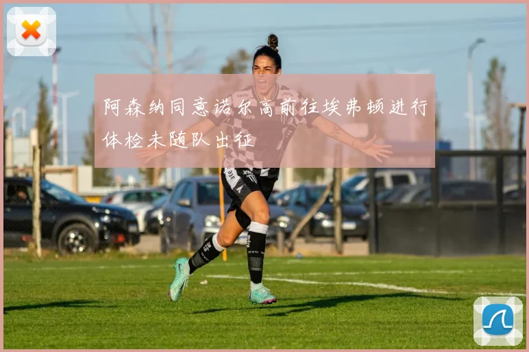 阿森纳同意诺尔高前往埃弗顿进行体检未随队出征