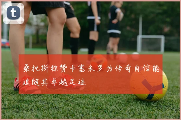 桑托斯称赞卡塞米罗为传奇自信能追随其卓越足迹