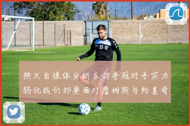 热火自媒体分析东部夺冠对手实力弱化我们却要面对詹姆斯与约基奇的挑战