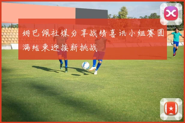 姆巴佩社媒分享战绩喜讯小组赛圆满结束迎接新挑战