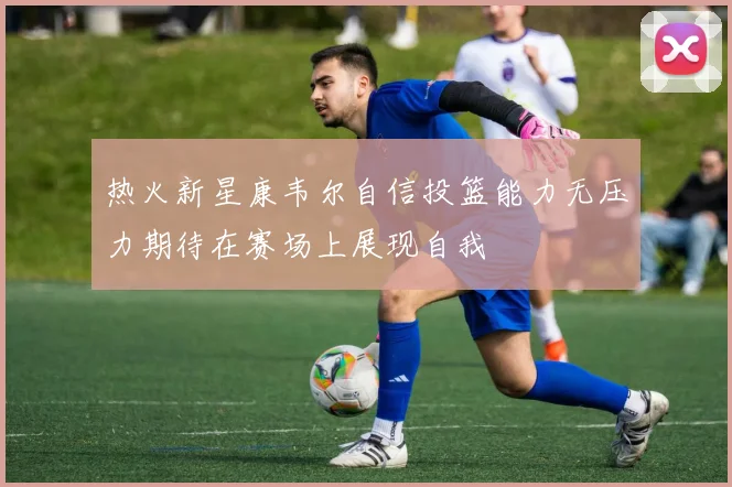 热火新星康韦尔自信投篮能力无压力期待在赛场上展现自我