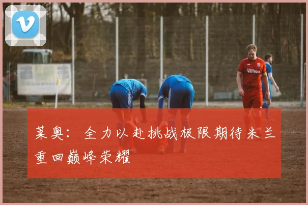 莱奥：全力以赴挑战极限期待米兰重回巅峰荣耀