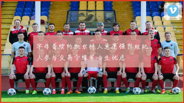 字母哥续约凯尔特人意愿强烈经纪人参与交易令绿军心生忧虑