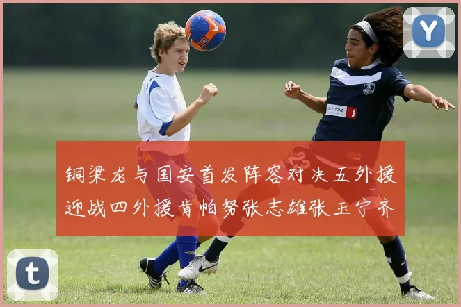 铜梁龙与国安首发阵容对决五外援迎战四外援肯帕努张志雄张玉宁齐上阵