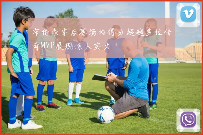 布伦森季后赛场均得分超越多位传奇MVP展现惊人实力