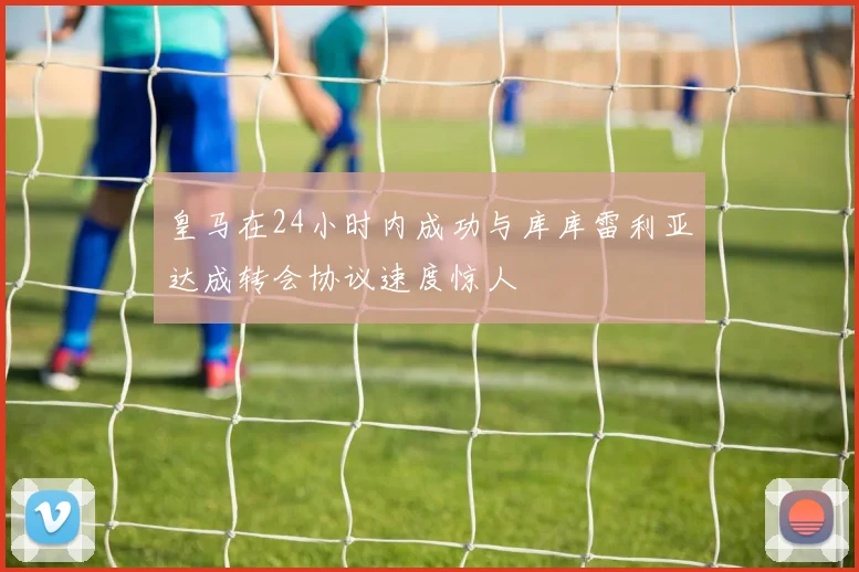 皇马在24小时内成功与库库雷利亚达成转会协议速度惊人