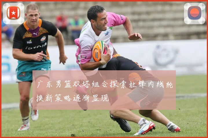 广东男篮双塔组合探索杜锋内线轮换新策略逐渐显现
