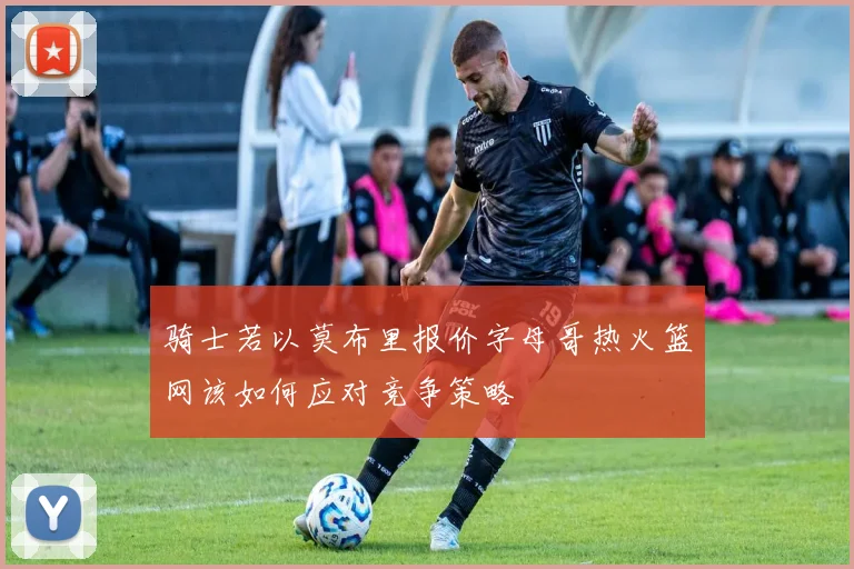 骑士若以莫布里报价字母哥热火篮网该如何应对竞争策略