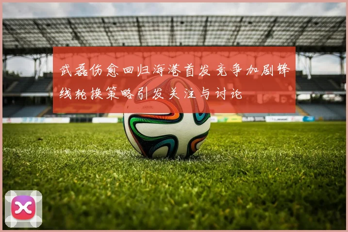 武磊伤愈回归海港首发竞争加剧锋线轮换策略引发关注与讨论