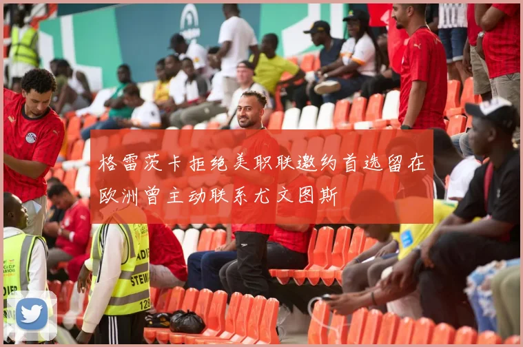 格雷茨卡拒绝美职联邀约首选留在欧洲曾主动联系尤文图斯