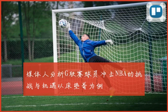 媒体人分析G联赛球员冲击NBA的挑战与机遇以床垫哥为例