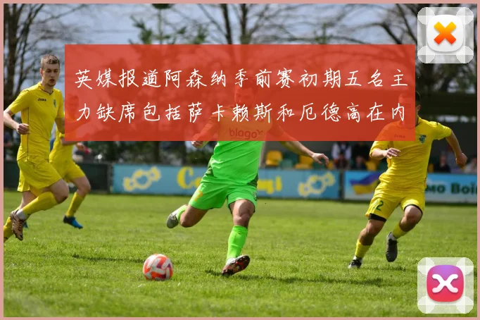 英媒报道阿森纳季前赛初期五名主力缺席包括萨卡赖斯和厄德高在内