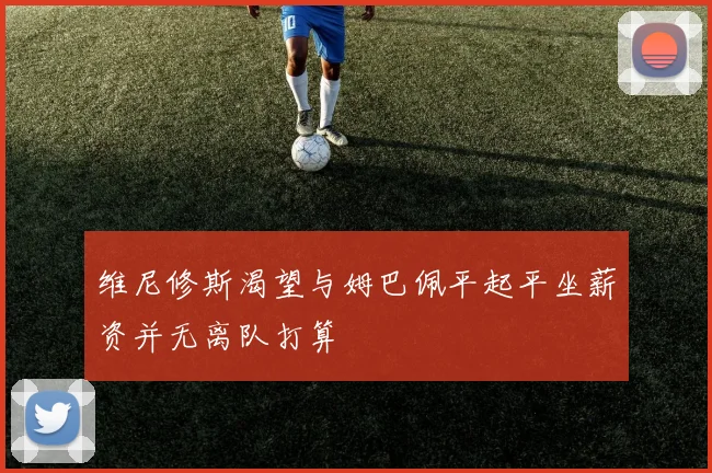 维尼修斯渴望与姆巴佩平起平坐薪资并无离队打算