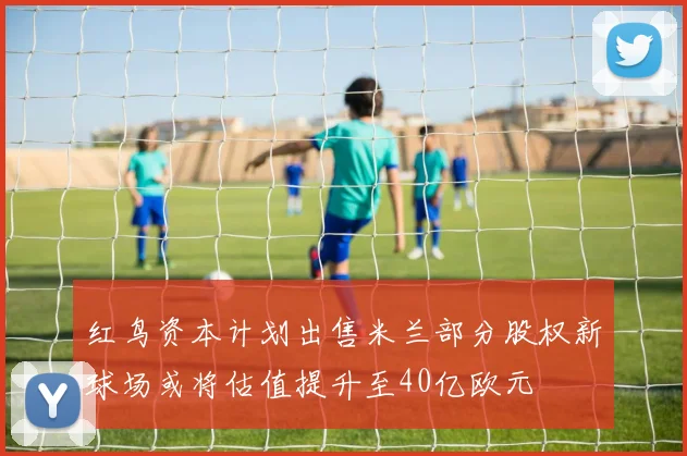 红鸟资本计划出售米兰部分股权新球场或将估值提升至40亿欧元