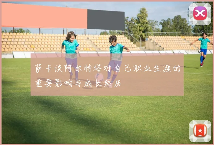 萨卡谈阿尔特塔对自己职业生涯的重要影响与成长经历