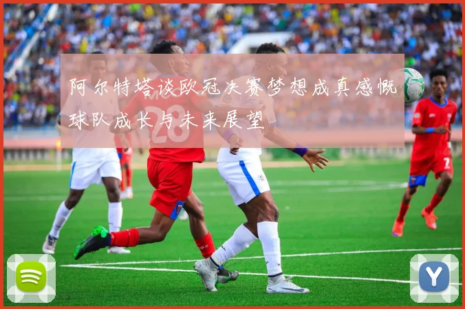 阿尔特塔谈欧冠决赛梦想成真感慨球队成长与未来展望