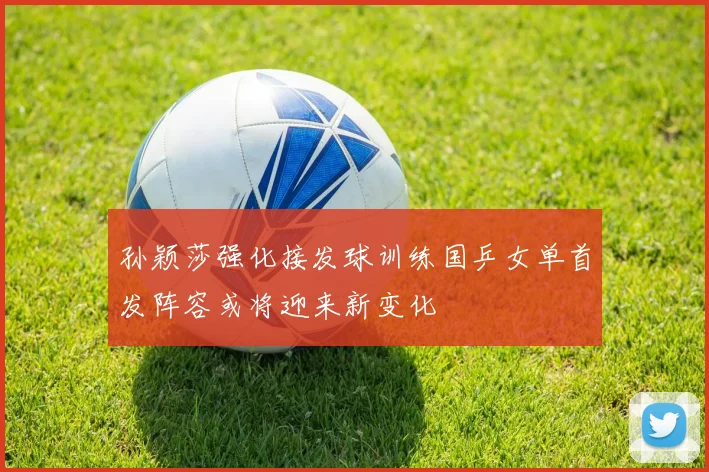 孙颖莎强化接发球训练国乒女单首发阵容或将迎来新变化
