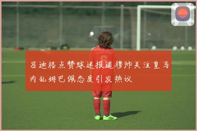 吕迪格点赞球迷报道穆帅关注皇马内乱姆巴佩态度引发热议