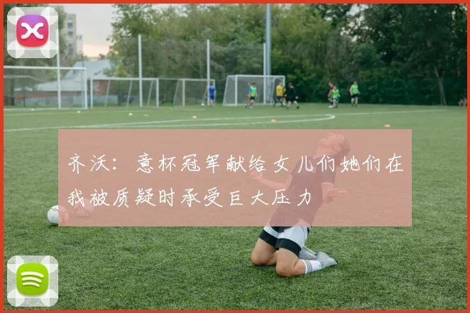 齐沃：意杯冠军献给女儿们她们在我被质疑时承受巨大压力