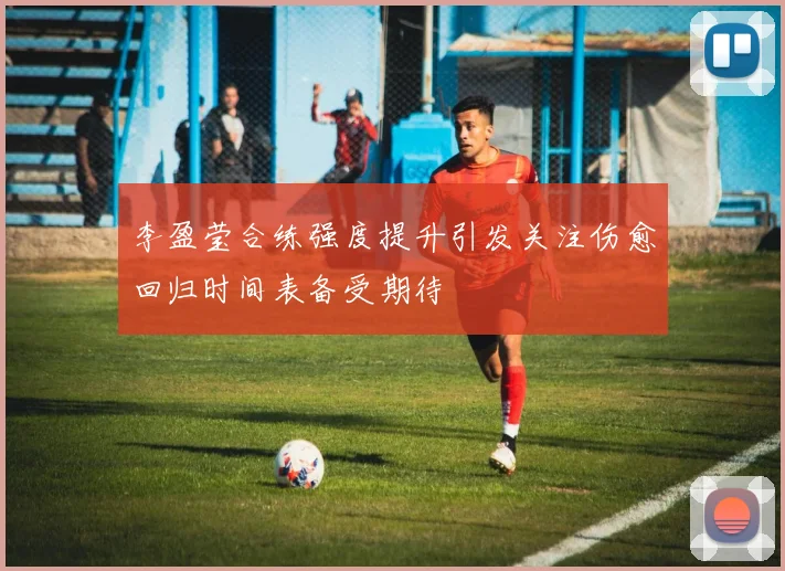 李盈莹合练强度提升引发关注伤愈回归时间表备受期待