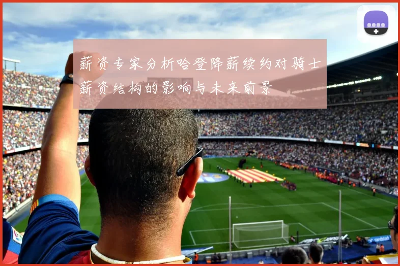 薪资专家分析哈登降薪续约对骑士薪资结构的影响与未来前景