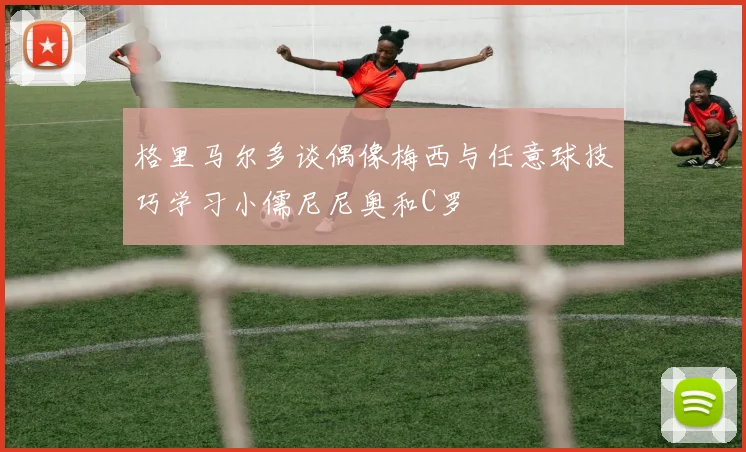 格里马尔多谈偶像梅西与任意球技巧学习小儒尼尼奥和C罗