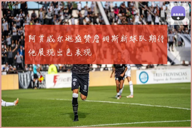 阿贾威尔逊盛赞詹姆斯新球队期待他展现出色表现