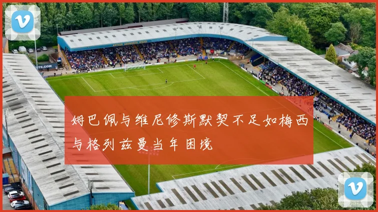 姆巴佩与维尼修斯默契不足如梅西与格列兹曼当年困境