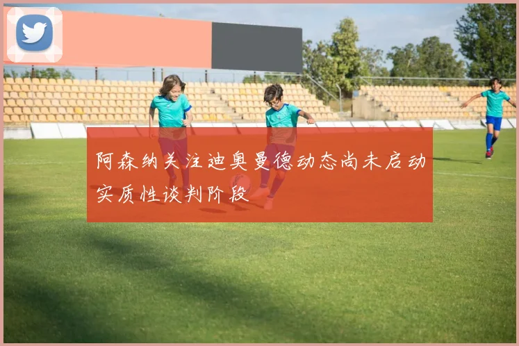 阿森纳关注迪奥曼德动态尚未启动实质性谈判阶段