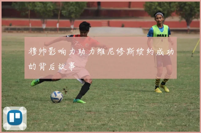 穆帅影响力助力维尼修斯续约成功的背后故事