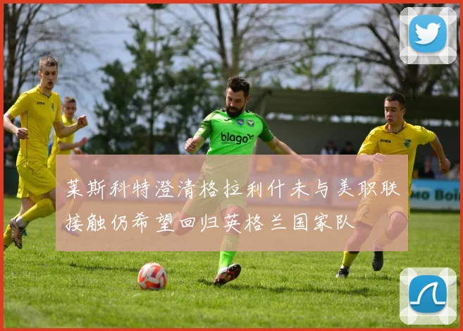莱斯科特澄清格拉利什未与美职联接触仍希望回归英格兰国家队